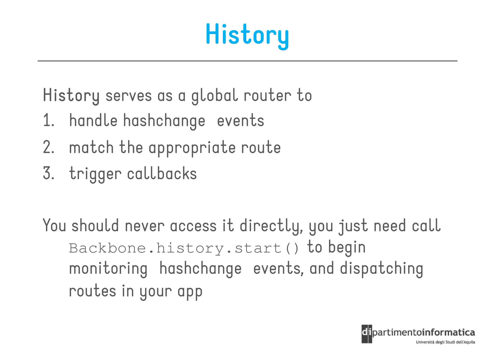History

History serves as a global router to
1. handle hashchange events
2. match the appropriate route
3. trigger callbacks

You should never access it directly, you just need call
   Backbone.history.start() to begin
   monitoring hashchange events, and dispatching
   routes in your app
 