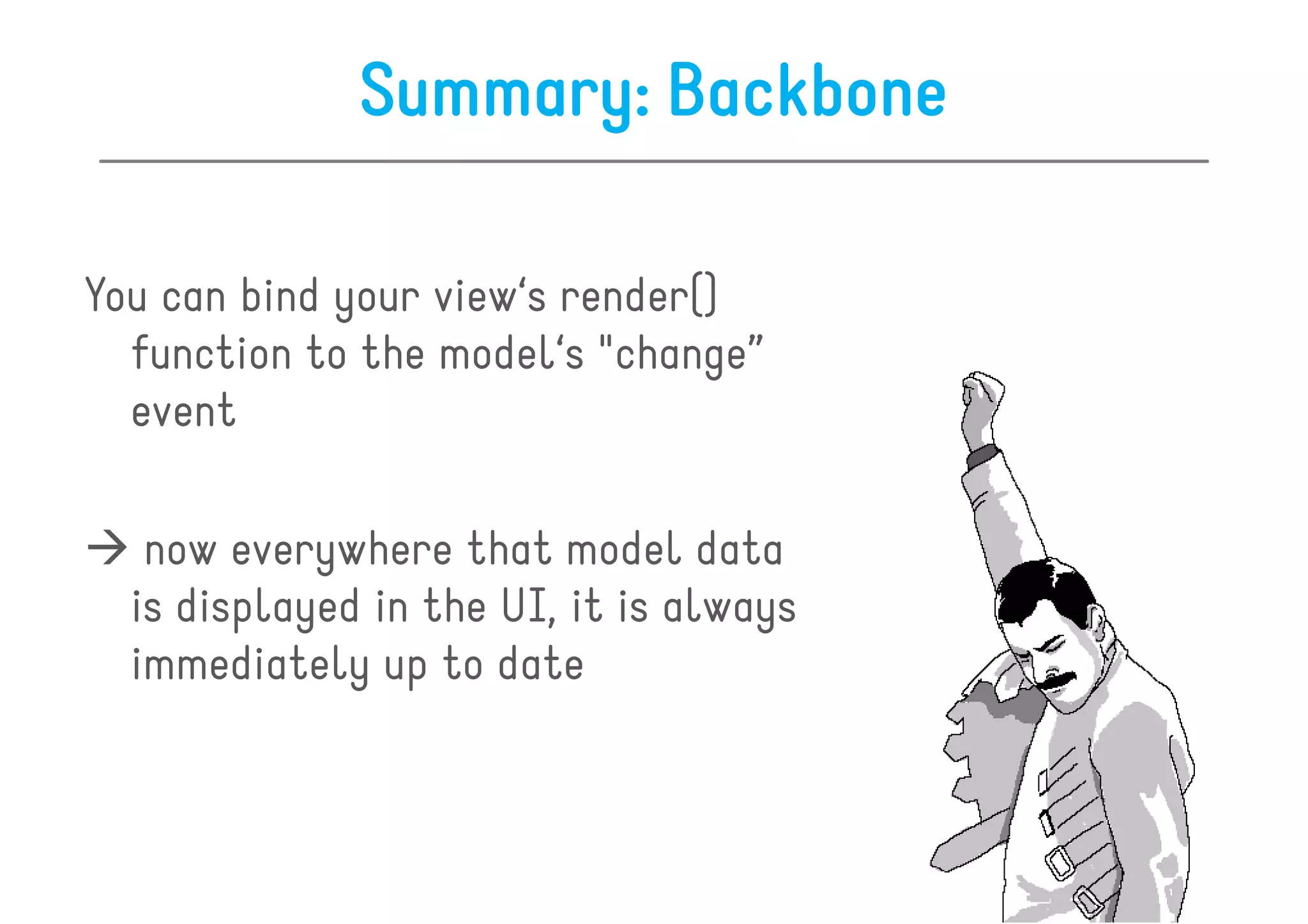 Summary: Backbone

You can bind your view‘s render()
  function to the model‘s "change”
  event

   now everywhere that model data
  is displayed in the UI, it is always
  immediately up to date
 
