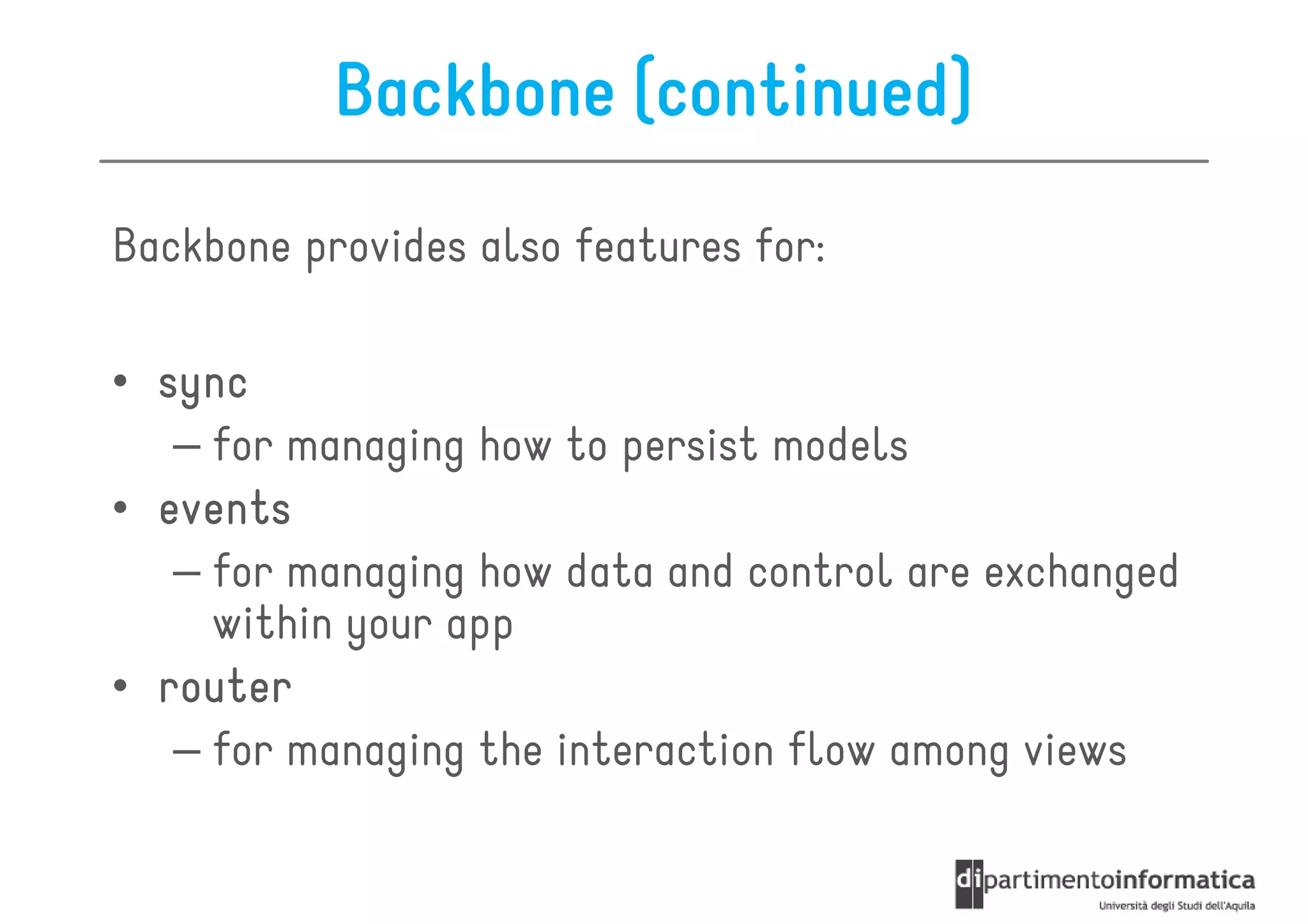 Backbone (continued)
Backbone provides also features for:

• sync
   – for managing how to persist models
• events
   – for managing how data and control are exchanged
     within your app
• router
   – for managing the interaction flow among views
 