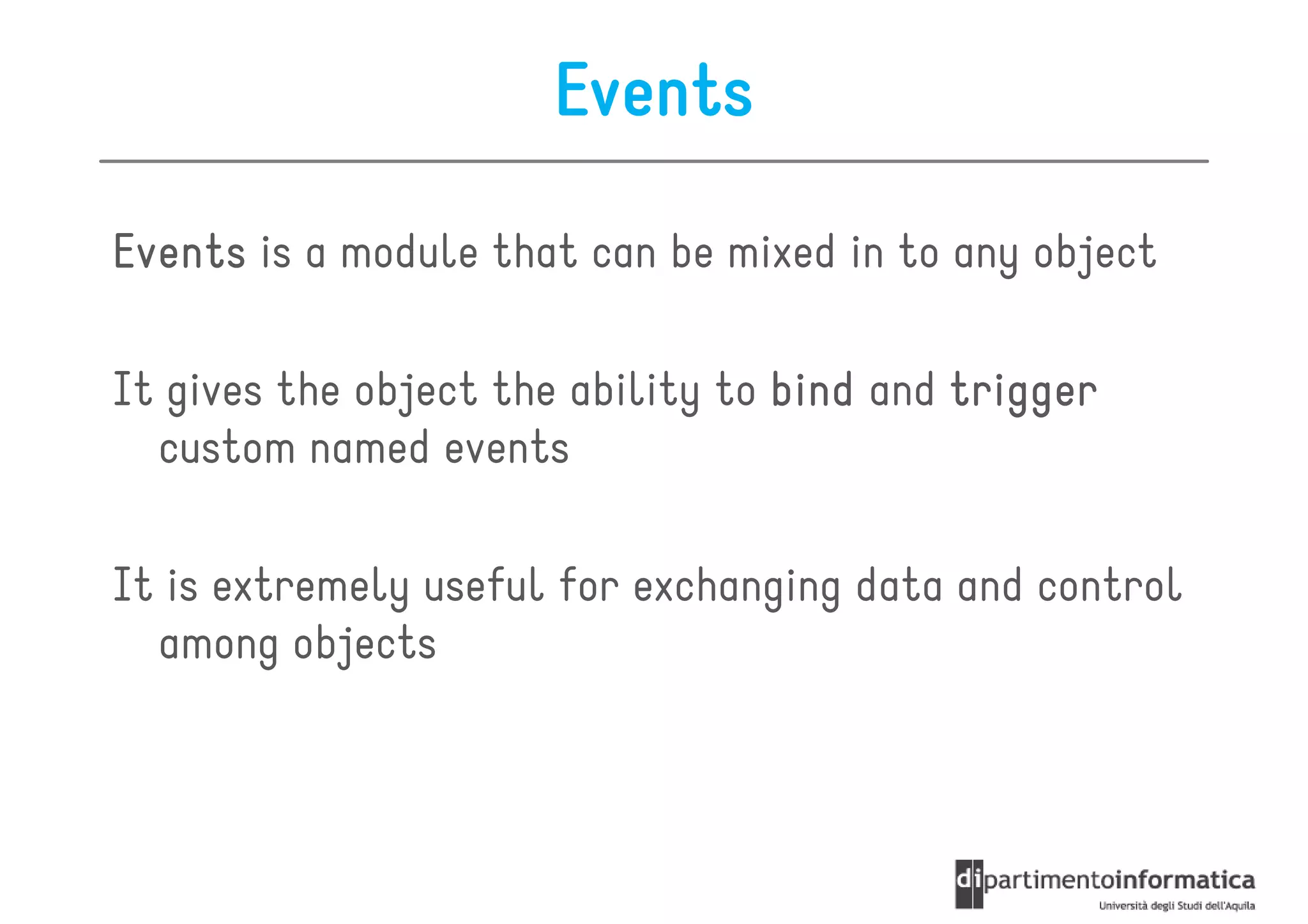 Events

Events is a module that can be mixed in to any object

It gives the object the ability to bind and trigger
  custom named events

It is extremely useful for exchanging data and control
  among objects
 