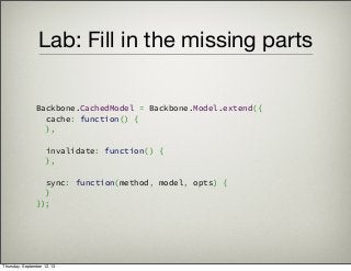 Lab: Fill in the missing parts
Backbone.CachedModel = Backbone.Model.extend({
  cache: function() {
  },
 
  invalidate: function() {
  },
 
  sync: function(method, model, opts) {
  }
});
Thursday, September 12, 13
 