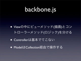 backbone.js
• Viewの中にビューメソッド(描画)とコン
トローラーメソッド(ロジック)を分ける
• Controllerは基本でてこない
• ModelはCollection経由で操作する
 