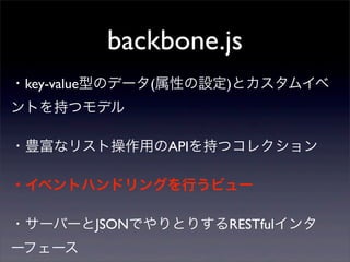 backbone.js
・サーバーとJSONでやりとりするRESTfulインタ
ーフェース
・key-value型のデータ(属性の設定)とカスタムイベ
ントを持つモデル
・豊富なリスト操作用のAPIを持つコレクション
・イベントハンドリングを行うビュー
 