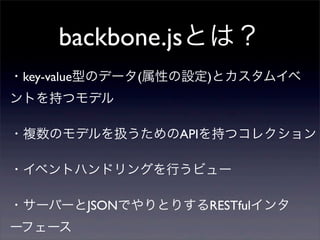 backbone.jsとは？
・サーバーとJSONでやりとりするRESTfulインタ
ーフェース
・key-value型のデータ(属性の設定)とカスタムイベ
ントを持つモデル
・複数のモデルを扱うためのAPIを持つコレクション
・イベントハンドリングを行うビュー
 