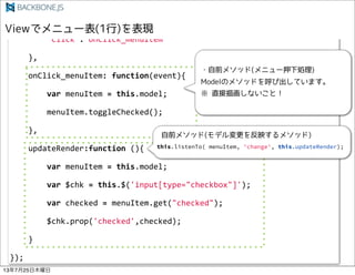 !!!!},
!!!!events:!{
!!!!!!!!"click":"onClick_menuItem"
!!!!},
!!!!onClick_menuItem:!function(event){
!!!!!!!!var!menuItem!=!this.model;
!!!!!!!!menuItem.toggleChecked();
!!!!},
!!!!updateRender:function!(){
!!!!!!!!var!menuItem!=!this.model;
!!!!!!!!var!$chk!=!this.$('input[type="checkbox"]');
!!!!!!!!var!checked!=!menuItem.get("checked");
!!!!!!!!$chk.prop('checked',checked);
!!!!}
});
this.listenTo( menuItem, 'change', this.updateRender);
13725ľ
 
