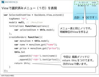 var SelectedItemView = Backbone.View.extend({
tagName: 'tr',
model: null, // :MenuItem
initialize: function(options){
var selectedItem = this.model;
},
createRender: function(){
var menuItem = this.model;
var name = menuItem.get("name");
var price = menuItem.get("price");
this.$el
.append($('<td>').text(name))
.append($('<td>').text(price));
return this;
}
});
13725ľ
 