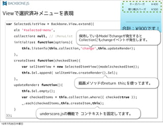 var SelectedListView = Backbone.View.extend({
el: '#selected-menu',
collection: null, // :MenuList
initialize: function(options){
this.listenTo(this.collection,'change',this.updateRender);
},
createItem: function(checkedItem){
var selItemView = new SelectedItemView({model:checkedItem});
this.$el.append( selItemView.createRender().$el);
},
updateRender: function(){
this.$el.empty();
var checkedItems = this.collection.where({ checked:true });
_.each(checkedItems,this.createItem,this);
}
});
13725ľ
 