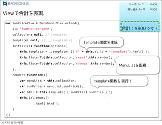 var SumPriceView = Backbone.View.extend({
el: '#sum-price-pane',
collection: null, // :MenuList
template: null, // :_.template(x)
initialize: function(options){
this.template = _.template( $('#' + this.el.id + '-template').html() );
this.listenTo(this.collection,'reset',this.render);
this.listenTo(this.collection,'change',this.render);
},
render: function(){
var menuList = this.collection;
var sumPrice = menuList.sumPrice();
var html = this.template( { sumPrice: sumPrice } );
this.$el.empty()
.html( html );
}
});
13725ľ
 