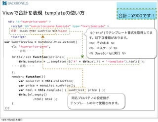 <div id="application" >
<table id="menu" ></table>
<table id="selected-menu"></table>
<div id="sum-price-pane" >
<script id="sum-price-pane-template" type="text/template" >
Ӌ<span ><%= sumPrice %></span>
</script>
</div>
</div>
var SumPriceView = Backbone.View.extend({
el: '#sum-price-pane',
? ???ʡ???
initialize: function(options){
this.template = _.template( $('#' + this.el.id + '-template').html() );
? ???ʡ???
},
render: function(){
var menuList = this.collection;
var price = menuList.sumPrice();
var html = this.template( { sumPrice: price } );
this.$el.empty()
.html( html );
}
});
$(#id)ǥƥץ`ȕʽȡäƤ
£Nޤ
<%= Τޤ %>
<%- ` %>
<% JavaScriptg %>
ͬץѥƥO
ƥץ`ȤФʹäޤ
13725ľ
 