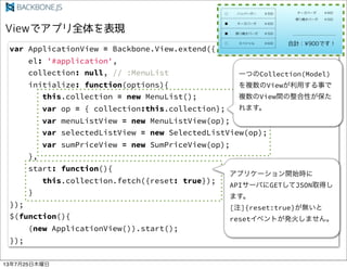 var ApplicationView = Backbone.View.extend({
el: '#application',
collection: null, // :MenuList
initialize: function(options){
this.collection = new MenuList();
var op = { collection:this.collection};
var menuListView = new MenuListView(op);
var selectedListView = new SelectedListView(op);
var sumPriceView = new SumPriceView(op);
},
start: function(){
this.collection.fetch({reset: true});
}
});
$(function(){
(new ApplicationView()).start();
});
һĤCollection(Model)
}Viewä¤
}ViewgԤ
ޤ
ץꥱ`_ʼr
API`ФGETJSONȡä
ޤ
[ע]{reset:true}o
reset٥Ȥk𤷤ޤ
13725ľ
 
