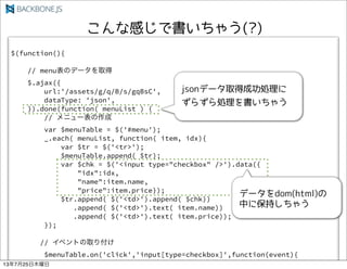 $(function(){
// menuΥǩ`ȡ
$.ajax({
url:'/assets/g/q/B/s/gqBsC',
dataType: 'json',
}).done(function( menuList ) {
// ˥`
var $menuTable = $('#menu');
_.each( menuList, function( item, idx){
var $tr = $('<tr>');
$menuTable.append( $tr);
var $chk = $('<input type="checkbox" />').data({
"idx":idx,
"name":item.name,
"price":item.price});
$tr.append( $('<td>').append( $chk))
.append( $('<td>').text( item.name))
.append( $('<td>').text( item.price));
});
// ٥Ȥȡ긶
$menuTable.on('click','input[type=checkbox]',function(event){
13725ľ
 