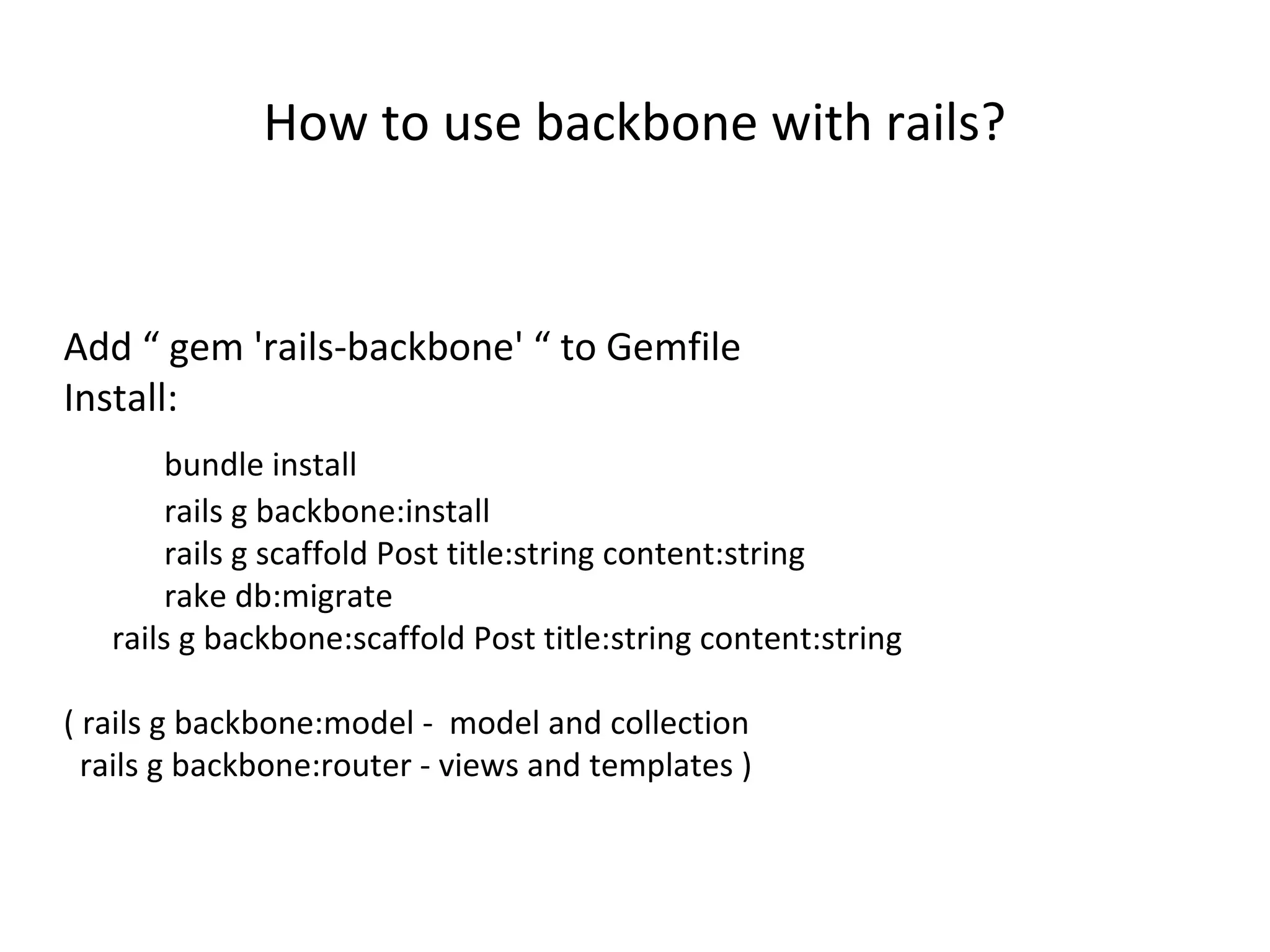 How to use backbone with rails?
Add â gem 'rails-backbone' â to Gemfile
Install:
bundle install
rails g backbone:install
rails g scaffold Post title:string content:string
rake db:migrate
rails g backbone:scaffold Post title:string content:string
( rails g backbone:model - model and collection
rails g backbone:router - views and templates )