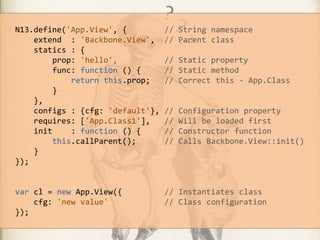N13.define('App.View', {
extend : 'Backbone.View',
statics : {
prop: 'hello',
func: function () {
return this.prop;
}
},
configs : {cfg: 'default'},
requires: ['App.Class1'],
init
: function () {
this.callParent();
}
});

// String namespace
// Parent class

var cl = new App.View({
cfg: 'new value'
});

// Instantiates class
// Class configuration

// Static property
// Static method
// Correct this - App.Class

//
//
//
//

Сonfiguration property
Will be loaded first
Constructor function
Calls Backbone.View::init()

 