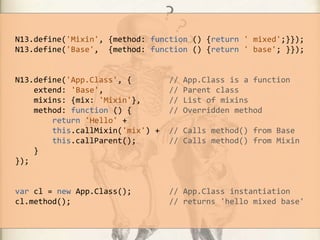 N13.define('Mixin', {method: function () {return ' mixed';}});
N13.define('Base', {method: function () {return ' base'; }});

N13.define('App.Class', {
extend: 'Base',
mixins: {mix: 'Mixin'},
method: function () {
return 'Hello' +
this.callMixin('mix') +
this.callParent();
}
});

//
//
//
//

App.Class is a function
Parent class
List of mixins
Overridden method

var cl = new App.Class();
cl.method();

// App.Class instantiation
// returns 'hello mixed base'

// Calls method() from Base
// Calls method() from Mixin

 