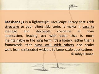 Backbone.js is a lightweight JavaScript library that adds
structure to your client-side code. It makes it easy to
manage
and
decouple
concerns
in
your
application, leaving you with code that is more
maintainable in the long term. It’s a library, rather than a
framework, that plays well with others and scales
well, from embedded widgets to large-scale applications.
© Addy Osmani

 