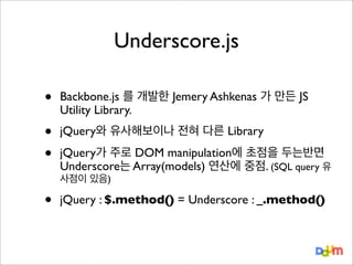 Underscore.js
•

Backbone.js 를 개발한 Jemery Ashkenas 가 만든 JS
Utility Library.

•
•

jQuery와 유사해보이나 전혀 다른 Library
jQuery가 주로 DOM manipulation에 초점을 두는반면
Underscore는 Array(models) 연산에 중점. (SQL query 유
사점이 있음)

•

jQuery : $.method() = Underscore : _.method()

 