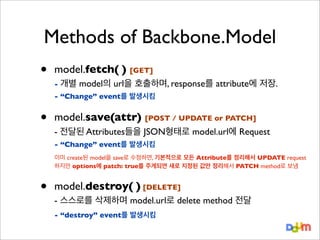 Methods of Backbone.Model
•

model.fetch( ) [GET]
- 개별

model의 url을 호출하며, response를 attribute에 저장.

- “Change” event를 발생시킴

•

model.save(attr) [POST / UPDATE or PATCH]
- 전달된 Attributes들을 JSON형태로 model.url에 Request
- “Change” event를 발생시킴
이미 create된 model을 save로 수정하면, 기본적으로 모든 Attribute를 정리해서 UPDATE request
하지만 options에 patch: true를 주게되면 새로 지정된 값만 정리해서 PATCH method로 보냄

•

model.destroy( ) [DELETE]
- 스스로를 삭제하며 model.url로 delete method 전달
- “destroy” event를 발생시킴

 