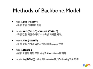 Methods of Backbone.Model
•

model.get (“attr”)
- 특정 값을 선택하여 반환

•

model.set (“attr”) / unset (“attr”)
- 특정 값을 지정/추가하거나 속성 자체를 제거.

•

model.has (“attr”)
- 특정 값을 가지고 있는지에 대해 Boolean 반환

•

model.clear( )
- 해당 모델이 가진 모든 속성과 idAttribute를 제거

•

model.toJSON( ) : 속성의 key-value를 JSON string으로 반환.

 