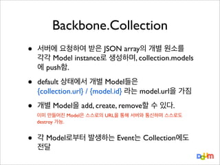 Backbone.Collection
•

서버에 요청하여 받은 JSON array의 개별 원소를
각각 Model instance로 생성하며, collection.models
에 push함.

•

default 상태에서 개별 Model들은
{collection.url} / {model.id} 라는 model.url을 가짐

•

개별 Model을 add, create, remove할 수 있다.

•

이미 만들어진 Model은 스스로의 URL을 통해 서버와 통신하며 스스로도
destroy 가능.

각 Model로부터 발생하는 Event는 Collection에도
전달

 