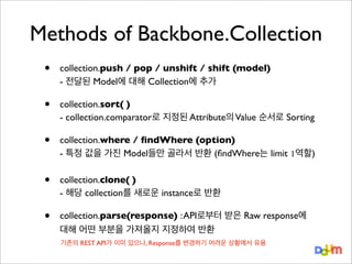 Methods of Backbone.Collection
•

collection.push / pop / unshift / shift (model)
- 전달된 Model에 대해 Collection에 추가

•

collection.sort( )
- collection.comparator로 지정된 Attribute의 Value 순서로 Sorting

•

collection.where / ﬁndWhere (option)
- 특정 값을 가진 Model들만 골라서 반환 (ﬁndWhere는 limit 1역할)

•

collection.clone( )
- 해당 collection를 새로운 instance로 반환

•

collection.parse(response) : API로부터 받은 Raw response에
대해 어떤 부분을 가져올지 지정하여 반환
기존의 REST API가 이미 있으나, Response를 변경하기 어려운 상황에서 유용

 