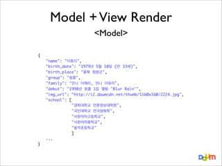 Model + View Render
<Model>
{
	
	
	
	
	
	
	
	
	
	
	
	
	
	
	
}

"name": "이효리",
"birth_date": "1979년 5월 10일 (만 33세)",
"birth_place": "충북 청원군",
"group": "핑클",
"family": "언니 이애리, 언니 이유리",
"debut": "1998년 핑클 1집 앨범 'Blur Rain'",
"img_url": "http://i2.daumcdn.net/thumb/S160x160/2224.jpg",
"school": [
"경희대학교 언론정보대학원",
"국민대학교 연극영화학",
"서문여자고등학교",
"서문여자중학교",
"동작초등학교"
]
...

 