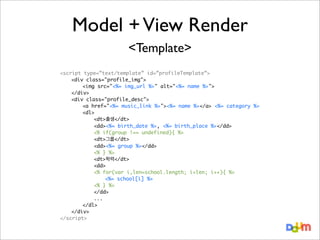 Model + View Render
<Template>
<script type=”text/template” id=”profileTemplate”>
<div class="profile_img">
	
<img src="<%= img_url %>" alt="<%= name %>">
</div>
<div class="profile_desc">
	
<a href="<%= music_link %>"><%= name %></a> <%= category %>
	
<dl>
	
	
<dt>출생</dt>
	
	
<dd><%= birth_date %>, <%= birth_place %></dd>
	
	
<% if(group !== undefined){ %>
	
	
<dt>그룹</dt>
	
	
<dd><%= group %></dd>
	
	
<% } %>
	
	
<dt>학력</dt>
	
	
<dd>
	
	
<% for(var i,len=school.length; i<len; i++){ %>
	
	
	
<%= school[i] %>
	
	
<% } %>
	
	
</dd>
	
	
...
	
</dl>
</div>
</script>

 