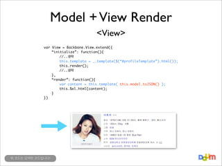Model + View Render
<View>
var View = Backbone.View.extend({
“initialize”: function(){
//..생략
this.template = _.template($(“#profileTemplate”).html());
this.render();
//..생략
},
“render”: function(){
var content = this.template( this.model.toJSON() );
this.$el.html(content);
}
})

위 코드는 요약된 코드입니다!

 