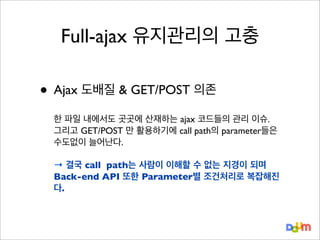 Full-ajax 유지관리의 고충

• Ajax 도배질 & GET/POST 의존
한 파일 내에서도 곳곳에 산재하는 ajax 코드들의 관리 이슈.
그리고 GET/POST 만 활용하기에 call path의 parameter들은
수도없이 늘어난다.
→ 결국 call path는 사람이 이해할 수 없는 지경이 되며
Back-end API 또한 Parameter별 조건처리로 복잡해진
다.

 