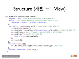 Structure (개별 노트 View)
	
	
	
	
	
	
	
	
	
	
	
	
	
	
	
	
	
	
	

var NoteView = Backbone.View.extend({
	 "tagName": "div", //개별 View를 wrapping할 DOM tagName 지정
	 "events": { //.content element에 대해 contentClickHandler 실행
	 	 "mousedown .content": "contentClickHandler"
	 },
	 "initialize": function(options){ // new로 생성되는 시점에 실행할 부분
	 	 _.extend(this, options);
	 	 this.template = _.template($("#noteViewTemplate").html()); //개별노트의 템플릿 지정
	 	 this.model.view = this; //model -> view로도 접근할 수 있도록 상호참조
	 	 this.model.on({ //model에 대한 이벤트 등록
	 	 	 "destroy": this.destroyHandler,
	 	 });
	 	 this.render();
	 },
	 "render": function(){
	 	 this.$el.html(this.template(this.model.toJSON())); //템플릿 출력
	 },
	 "contentClickHandler": function(){ }
});
위 코드는 요약된 코드입니다!

 