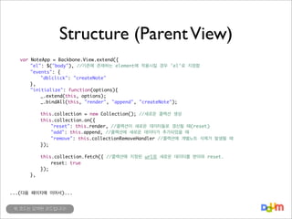 Structure (Parent View)
	
	
	
	
	
	
	
	
	
	
	
	
	
	
	

var
	
	
	
	
	
	
	
	
	
	
	
	
	
	

NoteApp = Backbone.View.extend({
"el": $("body"), //기존에 존재하는 element에 적용시킬 경우 'el'로 지정함
"events": {
	
"dblclick": "createNote"
},
"initialize": function(options){
	
_.extend(this, options);
	
_.bindAll(this, "render", "append", "createNote");
	
	
this.collection = new Collection(); //새로운 콜렉션 생성
	
this.collection.on({
	
	
"reset": this.render, //콜렉션이 새로운 데이터들로 갱신될 때(reset)
	
	
"add": this.append, //콜렉션에 새로운 데이터가 추가되었을 때
	
	
"remove": this.collectionRemoveHandler //콜렉션에 개별노트 삭제가 발생될 때
	
});

	
	
	
	

	
	
	
	

	
	
	
},

this.collection.fetch({ //콜렉션에 지정된 url로 새로운 데이터를 받아와 reset.
	
reset: true
});

...(다음 페이지에 이어서)...
위 코드는 요약된 코드입니다!

 