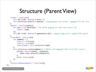 Structure (Parent View)
	
	
	
	
	
	
	
	
	
	
	
	
	
	
	
	
	
	
	
	
	
	
	
	
	

	
	
	
	
	
	
	
	
	
	
	
	
	
	
	
	
	
	
	
	
	
	
	
	
});

"render": function(){
	
this.$el.find(".desktop").html("");
	
this.collection.each(this.append); //collection의 each method : model을 인자로 넣어 loop.
},
"append": function(model){
	
var note = new NoteView({ //개별 입력받은 model을 넣어 새로운 node object 생성
	
	
"model": model
	
});
	
this.$el.find(".desktop").append(note.$el); //note의 $el을 parent view의 영역에 append
},
"createNote": function(e){
	
var newModel = {
	
	
"note_x": e.clientX,
	
	
"note_y": e.clientY,
	
	
"note_zIndex": this.collection.length
	
};
	
this.collection.create(newModel,{ //콜렉션에 새로운 Model을 추가함과 동시에 POST request.
	
	
success: function(model, response){
	
	
	
model.view.contentClickHandler();
	
	
},
	
	
error: function(){}
	
})
},
"collectionRemoveHandler": function(){}

위 코드는 요약된 코드입니다!

 