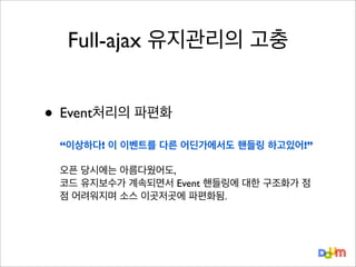 Full-ajax 유지관리의 고충

• Event처리의 파편화
“이상하다! 이 이벤트를 다른 어딘가에서도 핸들링 하고있어!”
오픈 당시에는 아름다웠어도,
코드 유지보수가 계속되면서 Event 핸들링에 대한 구조화가 점
점 어려워지며 소스 이곳저곳에 파편화됨.

 