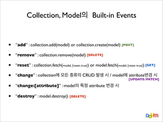 Collection, Model의 Built-in Events

•
•
•
•
•
•

“add” : collection.add(model) or collection.create(model) [POST]
“remove” : collection.remove(model) [DELETE]
“reset” : collection.fetch(model, {reset: true}) or model.fetch(model, {reset: true}) [GET]
“change” : collection에 모든 종류의 CRUD 발생 시 / model에 attribute변경 시

[UPDATE/PATCH]

“change:[attribute]” : model의 특정 attribute 변경 시
“destroy” : model.destroy()

[DELETE]

 