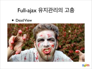 Full-ajax 유지관리의 고충

• Dead View
Response를 Template또는 innerHTML로 화면에 뿌려주고 끝.
이 Mark-up 구조체는 이제 쏘울(영혼)이 없는 죽어있는 결과물.
→ 이미 뿌려진 결과물에 대해 업데이트, 삭제하거나 또는 그 정보를 다른 객체
에서도 사용하려면 Attribute기반의 DOM Node 탐색/접근이 필요해짐.
→ 내부적 처리를 위해 Mark-up자체에서 data를 품고 있어야 하는 상황.

 