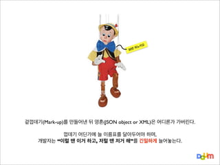 키오
피노
번

35

겉껍데기(Mark-up)를 만들어낸 뒤 영혼(JSON object or XML)은 어디론가 가버린다.
껍데기 어딘가에 늘 이름표를 달아두어야 하며,
개발자는 “이럴 땐 이거 하고, 저럴 땐 저거 해”를 긴밀하게 늘어놓는다.

 