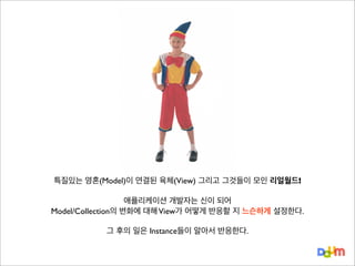 특질있는 영혼(Model)이 연결된 육체(View) 그리고 그것들이 모인 리얼월드!
애플리케이션 개발자는 신이 되어
Model/Collection의 변화에 대해 View가 어떻게 반응할 지 느슨하게 설정한다.
그 후의 일은 Instance들이 알아서 반응한다.

 