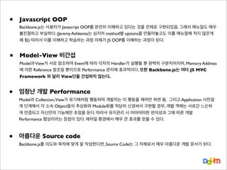 •

Javascript OOP

•

Model-View 비간섭

•

엄청난 개발 Performance

•

아름다운 Source code

Backbone.js는 사용자가 Javascript OOP를 완전히 이해하고 있다는 것을 전제로 구현되었음. 그래서 매뉴얼도 매우
불친절하고 부실하다. (Jeremy Ashkenas는 심지어 method별 options을 만들어놓고도 이를 매뉴얼에 적지 않은게
꽤 됨) 따라서 이를 이해하고 학습하는 과정 자체가 JS OOP를 이해하는 과정이 된다.

Model과 View가 서로 참조하며 Event에 따라 각자의 Handler가 실행될 뿐 완벽히 구분지어지며, Memory Address
에 의한 Reference 참조일 뿐이므로 Performance 관리에 효과적이다. 또한 Backbone.js는 여타 JS MVC
Framework 와 달리 View단을 간섭하지 않는다.

Model과 Collection,View가 유기체처럼 행동하며 개발자는 이 행동을 제어만 하면 됨. 그리고 Application 사전설
계 단계에서 각 소속 Object들의 추상화와 Module화를 적당히 신경써서 구현할 경우, 개별 객체는 서로간 느슨하
게 연결되고 자신만의 기능에만 초점을 둔다. 따라서 유지관리 시 어마어마한 편의성과 그에 따른 개발
Performance 향상이라는 장점이 있다. 애자일 환경에서 매우 큰 효과를 얻을 수 있다.

Backbone.js를 의도와 목적에 맞게 잘 작성한다면, Source Code는 그 자체로서 매우 아름다운 개발 문서가 된다.

 