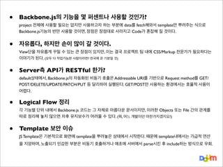 •

Backbone.js의 기능을 몇 퍼센트나 사용할 것인가?

•

자유롭다, 하지만 손이 많이 갈 것이다.

•

Server측 API가 RESTful 한가?

•

Logical Flow 정리

•

Template 보안 이슈

project 전체에 사용할 필요는 없지만 사용하고자 하는 부분에 data를 fetch해와서 template만 뿌려주는 식으로
Backbone.js기능의 반만 사용할 것이면, 장점은 장점대로 사라지고 Code가 혼잡해 질 것이다.

View단을 자유롭게 꾸밀 수 있는 큰 장점이 있지만, 이는 결국 프로젝트 팀 내에 CSS/Markup 전문가가 필요하다는
이야기가 된다. (모두 다 작업가능한 사람이라면? 천국에 온 기분일 것)

default상태에서, Backbone.js의 자동화된 비동기 호출은 Addressable URI를 기반으로 Request method를 GET/
POST/DELETE/UPDATE/PATCH/PUT 등 달리하여 실행된다. GET/POST만 사용하는 환경에서는 효율적 사용이
어렵다.

각 기능별 단위 내에서 Backbone.js 코드는 그 자체로 아름다운 문서이지만, 이러한 Objects 또는 File 간의 관계를
따로 정리해 놓지 않으면 차후 유지보수가 어려울 수 있다. (뭐, 어느 개발이던 마찬가지겠지요!)

JS Template은 기본적으로 화면에 template을 뿌려놓은 상태에서 시작한다. 때문에 template내에서는 가급적 연산
을 지양하며, 노출되기 민감한 부분은 비동기 호출하거나 애초에 서버에서 parse시킨 후 include하는 방식으로 우회.

 