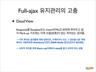 Full-ajax 유지관리의 고충

• Dead View
Response를 Template또는 innerHTML로 화면에 뿌려주고 끝.
이 Mark-up 구조체는 이제 쏘울(영혼)이 없는 죽어있는 결과물.
→ 이미 뿌려진 결과물에 대해 업데이트, 삭제하거나 또는 그 정보를 다른 객체
에서도 사용하려면 Attribute기반의 DOM Node 탐색/접근이 필요해짐.
→ 내부적 처리를 위해 Mark-up자체에서 data를 품고 있어야 하는 상황.

 