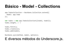 Básico - Model - Collections
app.TodosCollection = Backbone.Collection.extend({
model: app.Todo
});
var todos = new app.TodosCollection([todo2, todo3]);
todos.length; // 2
todos.fetch();
todos.create({});
todos.add(todo2);
Backbone.sync(method, model, options);

E diversos métodos do Underscore.js.

 