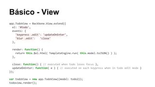 Básico - View
app.TodoView = Backbone.View.extend({
el: '#todo',
events: {
'keypress .edit': 'updateOnEnter',
'blur .edit':
'close'
},
render: function() {
return this.$el.html( TemplateEngine.run( this.model.toJSON() ) );
},
close: function() { // executed when todo loses focus },
updateOnEnter: function( e ) { // executed on each keypress when in todo edit mode }
});
var todoView = new app.TodoView({model: todo2});
todoview.render();

 