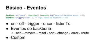 Básico - Eventos
Backbone.on('event', function() {console.log('Handled Backbone event');});
Backbone.trigger('event'); // logs: Handled Backbone event

● on - off - trigger - once - listenTo
● Eventos do backbone
○ add - remove - reset - sort - change - error - route

● Custom

 