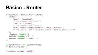 Básico - Router
app.TodoRouter = Backbone.Router.extend({
routes: {
"about" : "showAbout",
/* http://example.com/#about */
"todo/:id" : "getTodo",
/* http://example.com/#todo/5 */
"todos/:id/download/*documentPath" : "downloadDocument",
/* http://example.com/#todos/5/download/files/Meeting_schedule.doc */
},
showAbout: function(){
},
getTodo: function(id){
},
getTodo: function(id, path){
}
});
var myTodoRouter = new app.TodoRouter();
Backbone.history.start();
myTodoRouter.navigate('todo/5');

 