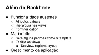 Além do Backbone
● Funcionalidade ausentes
○ Atributos virtuais
○ Hierarquia nas views
○ Form validation

● Marionette
○ Seta alguns padrões como o template
○ Facilita as views
■ Subview, regions, layout

● Crescimento da aplicação

 
