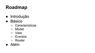 Roadmap
● Introdução
● Básico
○
○
○
○
○

Características
Model
View
Eventos
Router

● Além

 