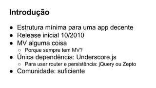 Introdução
● Estrutura mínima para uma app decente
● Release inicial 10/2010
● MV alguma coisa
○ Porque sempre tem MV?

● Única dependência: Underscore.js
○ Para usar router e persistência: jQuery ou Zepto

● Comunidade: suficiente

 