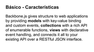Básico - Características
Backbone.js gives structure to web applications
by providing models with key-value binding
and custom events, collections with a rich API
of enumerable functions, views with declarative
event handling, and connects it all to your
existing API over a RESTful JSON interface.

 