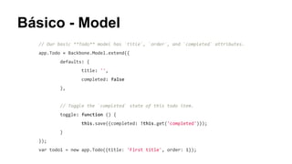 Básico - Model
// Our basic **Todo** model has `title`, `order`, and `completed` attributes.
app.Todo = Backbone.Model.extend({
defaults: {
title: '',
completed: false
},

// Toggle the `completed` state of this todo item.
toggle: function () {
this.save({completed: !this.get('completed')});
}
});
var todo1 = new app.Todo({title: 'First title', order: 1});

 