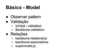 Básico - Model
● Observer pattern
● Validação
○ isValid - validation
○ Backbone.validation

● Relações
○ backbone-relational.js
○ backbone-associations
○ supermodel.js

 