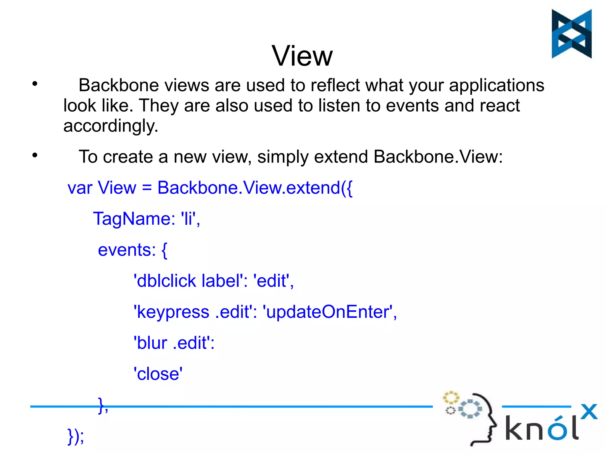 View 
 Backbone views are used to reflect what your applications 
look like. They are also used to listen to events and react 
accordingly. 
 To create a new view, simply extend Backbone.View: 
var View = Backbone.View.extend({ 
TagName: 'li', 
events: { 
'dblclick label': 'edit', 
'keypress .edit': 'updateOnEnter', 
'blur .edit': 
'close' 
}, 
}); 
 